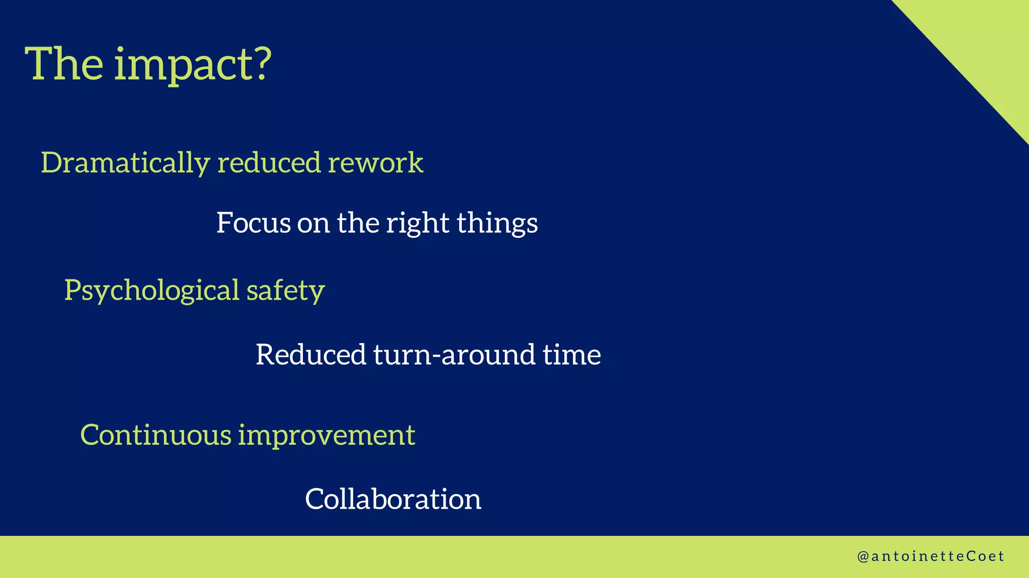 The impact?
Dramatically reduced rework
@ a n t o i n e t t e C o e t
Reduced turn-around time
Focus on the right things
Psychological safety
Continuous improvement
Collaboration
 