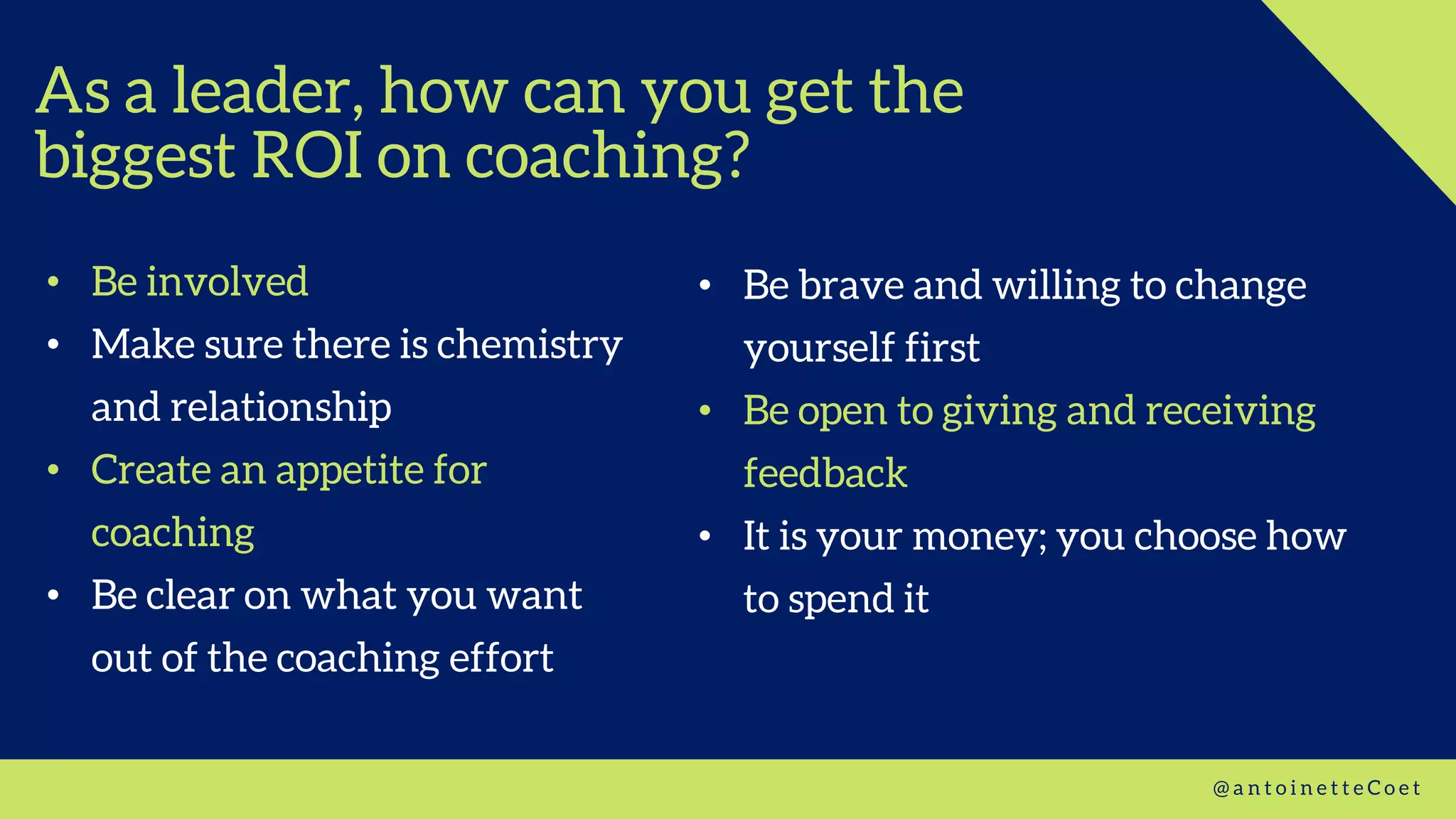 As a leader, how can you get the
biggest ROI on coaching?
• Be involved
• Make sure there is chemistry
and relationship
• Create an appetite for
coaching
• Be clear on what you want
out of the coaching effort
@ a n t o i n e t t e C o e t
• Be brave and willing to change
yourself first
• Be open to giving and receiving
feedback
• It is your money; you choose how
to spend it
 