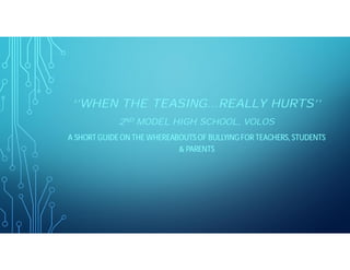 ‘’WHEN THE TEASING…REALLY HURTS’’
2ND MODEL HIGH SCHOOL, VOLOS
A SHORT GUIDE ON THE WHEREABOUTS OF BULLYINGFOR TEACHERS, STUDENTS
& PARENTS
 