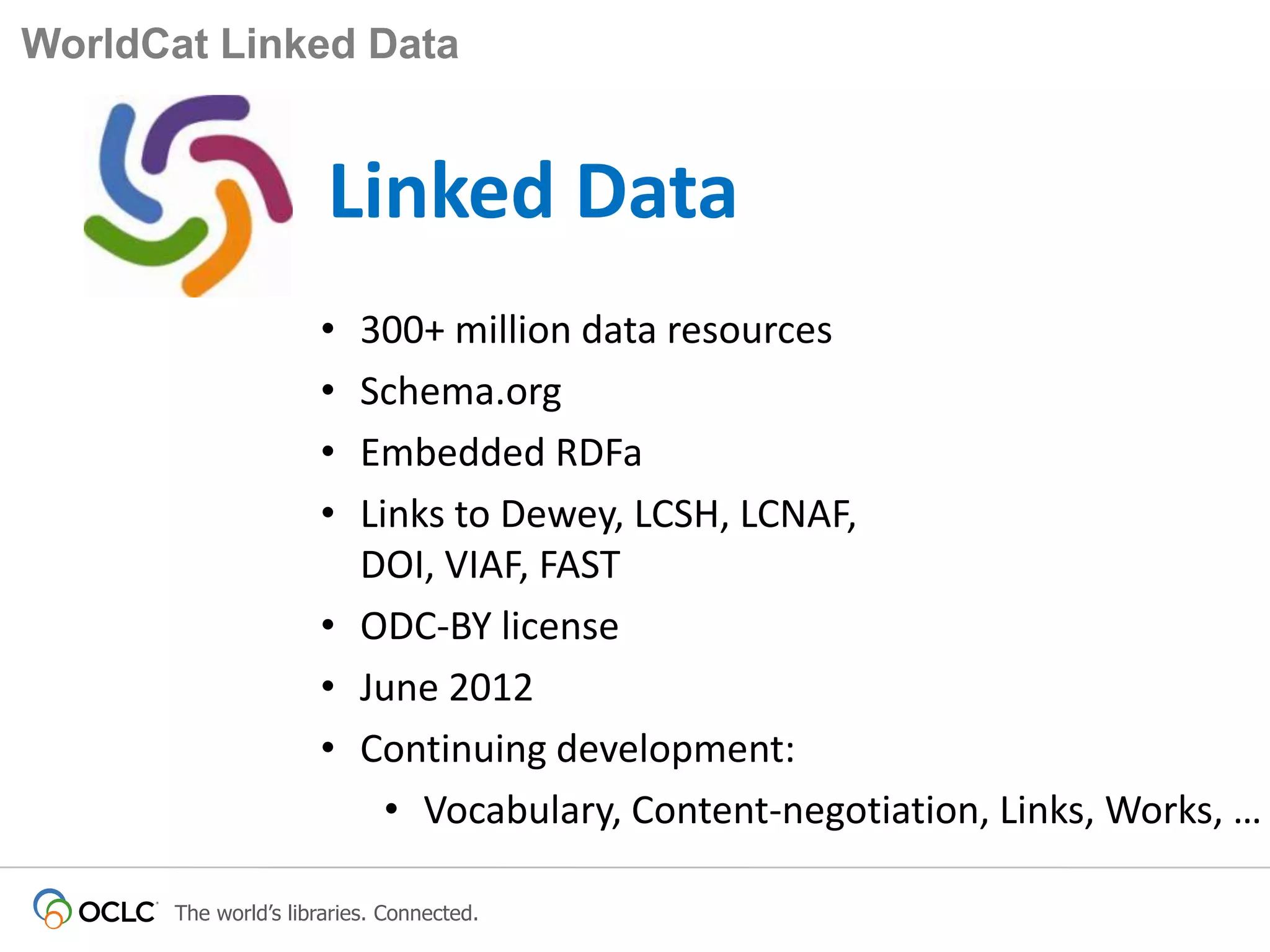 WorldCat Linked Data

Linked Data
•
•
•
•

300+ million data resources
Schema.org
Embedded RDFa
Links to Dewey, LCSH, LCNAF,
DOI, VIAF, FAST
• ODC-BY license
• June 2012
• Continuing development:
• Vocabulary, Content-negotiation, Links, Works, …
The world’s libraries. Connected.

 