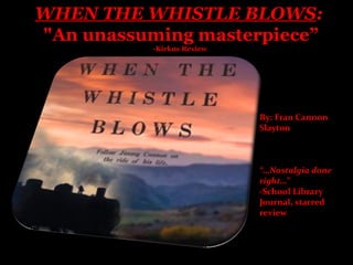 WHEN THE WHISTLE BLOWS:
"An unassuming masterpiece”
           -Kirkus Review




                            By: Fran Cannon
                            Slayton



                            “…Nostalgia done
                            right…”
                            -School Library
                            Journal, starred
                            review
 