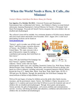 When the World Needs a Hero, It Calls...the 
Minions! 
Variety’s Minions Gold Heart Pin Raises Money for Charity. 
Los Angeles, CA, October 28, 2014 -- Universal Pictures and Illumination 
Entertainment have collaborated with Variety - the Children’s Charity to create limited-edition 
pins featuring Illumination’s beloved Minions for Variety’s 25th annual Gold 
Heart Pin Campaign. Proceeds will benefit Variety programs that serve children who are 
disabled and disadvantaged. 
The collector’s item will be available for a minimum donation of $3.00 in movie theatres 
and select retail outlets nationwide from November 2014 - August 2015. A full list of 
participating locations can be found on 
www.usvariety.org. 
“Variety’s goal is to make sure all kids reach 
theirs,” said Erica Lopez, executive director 
of Variety - the Children’s Charity of the 
United States. “We want everyone to be a 
part of that positive impact by making a 
contribution and wearing their Gold Heart on 
their sleeve.” 
Since 1991, the Gold Heart Pin Campaign has 
been Variety’s signature fundraising 
endeavor. Variety works with one major 
motion picture studio every year, including Twentieth Century Fox, Walt Disney Studios 
Motion Pictures, Sony, Paramount, Warner Bros. and Universal Pictures to design a pin 
based on a film or character, including universally recognized characters Mickey Mouse, 
Kermit the Frog, E.T., Spider-Man, Shrek, Yogi Bear, Yoda, Darth Vader, R2-D2, C- 
3PO and now, the Minions. Through this partnership, the Gold Heart Campaign has 
raised millions of dollars to help children in need. 
With an 86-year legacy of caring for children across the globe when family income, 
insurance, and the government cannot, Variety -the Children’s Charity has grown to 41 
chapters in 11 countries and raised more than $1 billion to assist the treatment and care of 
children who are disabled and disadvantaged. Through direct grants and programs, 
Variety provides the gifts of independence, self-esteem, mobility and communication; 
survival, recovery, well-being and health; and education, confidence and achievement for 
children who are disabled and disadvantaged. 
 