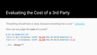 “Everything should have a value, because everything has a cost” - @tkadlec
How can we judge the cost of a script?
$ ls -al modernizr.js*
-rw-r--r--@ 1 nicjansma staff 92,475 May 30 20:20 modernizr.js
-rw-r--r-- 1 nicjansma staff 32,599 May 30 20:21 modernizr.js.gz
… it’s... cheap???
Evaluating the Cost of a 3rd Party
 