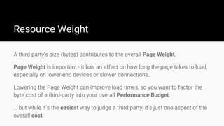 A third-party’s size (bytes) contributes to the overall Page Weight.
Page Weight is important - it has an effect on how long the page takes to load,
especially on lower-end devices or slower connections.
Lowering the Page Weight can improve load times, so you want to factor the
byte cost of a third-party into your overall Performance Budget.
… but while it’s the easiest way to judge a third party, it’s just one aspect of the
overall cost.
Resource Weight
 