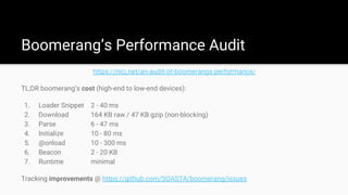 Boomerang’s Performance Audit
https://nicj.net/an-audit-of-boomerangs-performance/
TL;DR boomerang’s cost (high-end to low-end devices):
1. Loader Snippet 2 - 40 ms
2. Download 164 KB raw / 47 KB gzip (non-blocking)
3. Parse 6 - 47 ms
4. Initialize 10 - 80 ms
5. @onload 10 - 300 ms
6. Beacon 2 - 20 KB
7. Runtime minimal
Tracking improvements @ https://github.com/SOASTA/boomerang/issues
 