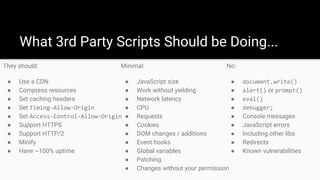 What 3rd Party Scripts Should be Doing...
They should:
● Use a CDN
● Compress resources
● Set caching headers
● Set Timing-Allow-Origin
● Set Access-Control-Allow-Origin
● Support HTTPS
● Support HTTP/2
● Minify
● Have ~100% uptime
Minimal:
● JavaScript size
● Work without yielding
● Network latency
● CPU
● Requests
● Cookies
● DOM changes / additions
● Event hooks
● Global variables
● Patching
● Changes without your permission
No:
● document.write()
● alert() or prompt()
● eval()
● debugger;
● Console messages
● JavaScript errors
● Including other libs
● Redirects
● Known vulnerabilities
 