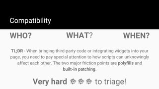 WHO?
Compatibility
TL;DR - When bringing third-party code or integrating widgets into your
page, you need to pay special attention to how scripts can unknowingly
affect each other. The two major friction points are polyfills and
built-in patching.
WHAT? WHEN?
Very hard to triage!
 