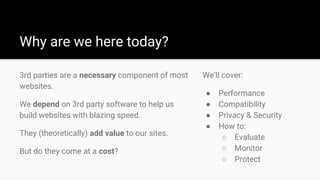Why are we here today?
3rd parties are a necessary component of most
websites.
We depend on 3rd party software to help us
build websites with blazing speed.
They (theoretically) add value to our sites.
But do they come at a cost?
We’ll cover:
● Performance
● Compatibility
● Privacy & Security
● How to:
○ Evaluate
○ Monitor
○ Protect
 