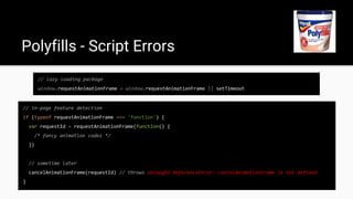 // lazy loading package
window.requestAnimationFrame = window.requestAnimationFrame || setTimeout
Polyfills - Script Errors
// in-page feature detection
if (typeof requestAnimationFrame === 'function') {
var requestId = requestAnimationFrame(function() {
/* fancy animation codez */
})
// sometime later
cancelAnimationFrame(requestId) // throws Uncaught ReferenceError: cancelAnimationFrame is not defined
}
 