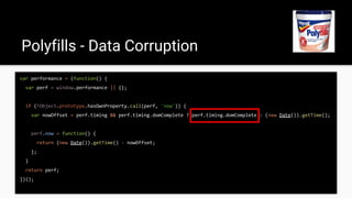 var performance = (function() {
var perf = window.performance || {};
if (!Object.prototype.hasOwnProperty.call(perf, 'now')) {
var nowOffset = perf.timing && perf.timing.domComplete ? perf.timing.domComplete : (new Date()).getTime();
perf.now = function() {
return (new Date()).getTime() - nowOffset;
};
}
return perf;
})();
Polyfills - Data Corruption
 