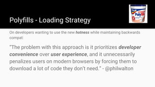 Polyfills - Loading Strategy
On developers wanting to use the new hotness while maintaining backwards
compat:
“The problem with this approach is it prioritizes developer
convenience over user experience, and it unnecessarily
penalizes users on modern browsers by forcing them to
download a lot of code they don’t need.” - @philwalton
 