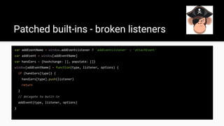 Patched built-ins - broken listeners
var addEventName = window.addEventListener ? 'addEventListener' : 'attachEvent'
var addEvent = window[addEventName]
var handlers = {hashchange: [], popstate: []}
window[addEventName] = function(type, listener, options) {
if (handlers[type]) {
handlers[type].push(listener)
return
}
// delegate to built-in
addEvent(type, listener, options)
}
 