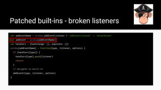 Patched built-ins - broken listeners
var addEventName = window.addEventListener ? 'addEventListener' : 'attachEvent'
var addEvent = window[addEventName]
var handlers = {hashchange: [], popstate: []}
window[addEventName] = function(type, listener, options) {
if (handlers[type]) {
handlers[type].push(listener)
return
}
// delegate to built-in
addEvent(type, listener, options)
}
 