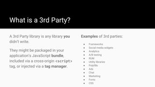Examples of 3rd parties:
● Frameworks
● Social media widgets
● Analytics
● A/B testing
● RUM
● Utility libraries
● Polyfills
● Ads
● Chat
● Marketing
● Fonts
● CSS
A 3rd Party library is any library you
didn’t write.
They might be packaged in your
application’s JavaScript bundle,
included via a cross-origin <script>
tag, or injected via a tag manager.
What is a 3rd Party?
 