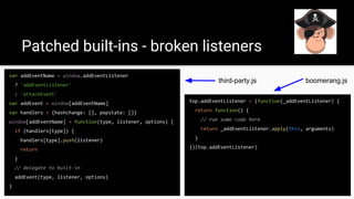 Patched built-ins - broken listeners
top.addEventListener = (function(_addEventListener) {
return function() {
// run some code here
return _addEventListener.apply(this, arguments)
}
})(top.addEventListener)
var addEventName = window.addEventListener
? 'addEventListener'
: 'attachEvent'
var addEvent = window[addEventName]
var handlers = {hashchange: [], popstate: []}
window[addEventName] = function(type, listener, options) {
if (handlers[type]) {
handlers[type].push(listener)
return
}
// delegate to built-in
addEvent(type, listener, options)
}
boomerang.jsthird-party.js
 