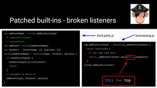 Patched built-ins - broken listeners
top.addEventListener = (function(_addEventListener) {
return function() {
// run some code here
return _addEventListener.apply(this, arguments)
}
})(top.addEventListener)
var addEventName = window.addEventListener
? 'addEventListener'
: 'attachEvent'
var addEvent = window[addEventName]
var handlers = {hashchange: [], popstate: []}
window[addEventName] = function(type, listener, options) {
if (handlers[type]) {
handlers[type].push(listener)
return
}
// delegate to built-in
addEvent(type, listener, options)
}
boomerang.jsthird-party.js
this !== top
 