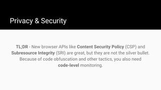 TL;DR - New browser APIs like Content Security Policy (CSP) and
Subresource Integrity (SRI) are great, but they are not the silver bullet.
Because of code obfuscation and other tactics, you also need
code-level monitoring.
Privacy & Security
 