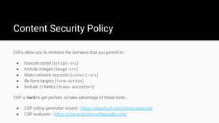 Content Security Policy
CSPs allow you to whitelist the domains that you permit to:
● Execute script (script-src)
● Include images (image-src)
● Make network requests (connect-src)
● Be form targets (form-action)
● Include IFRAMEs (frame-ancestors)
CSP is hard to get perfect, so take advantage of these tools.:
● CSP policy generator wizard - https://report-uri.com/home/generate
● CSP evaluator - https://csp-evaluator.withgoogle.com/
 