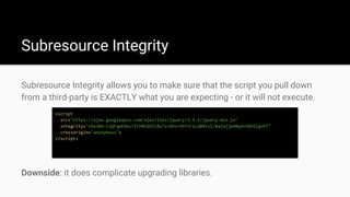 Subresource Integrity
Subresource Integrity allows you to make sure that the script you pull down
from a third-party is EXACTLY what you are expecting - or it will not execute.
<script
src="https://ajax.googleapis.com/ajax/libs/jquery/3.3.1/jquery.min.js"
integrity="sha384-tsQFqpEReu7ZLhBV2VZlAu7zcOV+rXbYlF2cqB8txI/8aZajjp4Bqd+V6D5IgvKT"
crossorigin="anonymous">
</script>
Downside: it does complicate upgrading libraries.
 