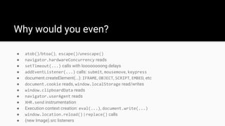 ● atob()/btoa(), escape()/unescape()
● navigator.hardwareConcurrency reads
● setTimeout(...) calls with loooooooong delays
● addEventListener(...) calls: submit, mousemove, keypress
● document.createElement(...): IFRAME, OBJECT, SCRIPT, EMBED, etc
● document.cookie reads, window.localStorage read/writes
● window.clipboardData reads
● navigator.userAgent reads
● XHR.send instrumentation
● Execution context creation: eval(...), document.write(...)
● window.location.reload() | replace() calls
● (new Image).src listeners
Why would you even?
 