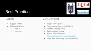 Evaluate
● Support HTTPS
● Vulnerability Scan
○ snyk.io
○ npm audit
Best Practices
Monitor/Protect
● Report on long-tasks
● Sandbox in cross-origin IFRAMEs
● Content Security Policy
● Subresource Integrity
● Freeze sensitive APIs -
https://github.com/cvazac/freeze.js
● Code-level monitoring - jscrambler.com
 