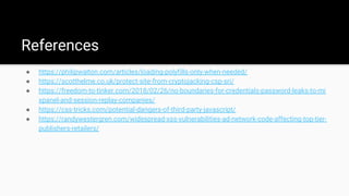 References
● https://philipwalton.com/articles/loading-polyfills-only-when-needed/
● https://scotthelme.co.uk/protect-site-from-cryptojacking-csp-sri/
● https://freedom-to-tinker.com/2018/02/26/no-boundaries-for-credentials-password-leaks-to-mi
xpanel-and-session-replay-companies/
● https://css-tricks.com/potential-dangers-of-third-party-javascript/
● https://randywestergren.com/widespread-xss-vulnerabilities-ad-network-code-affecting-top-tier-
publishers-retailers/
 