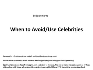 Endorsements




         When to Avoid/Use Celebrities



Prepared by J. Scott Armstrong (details on him at jscottarmstrong.com).

Please inform Scott about errors and also make suggestions (armstrong@wharton.upenn.edu)

Scott has taken these slides from adprin.com, a site that he founded. That site contains interactive versions of these
slides, along with linked references, videos, and webcasts, all in PPT and PPTX format that you can download.
 