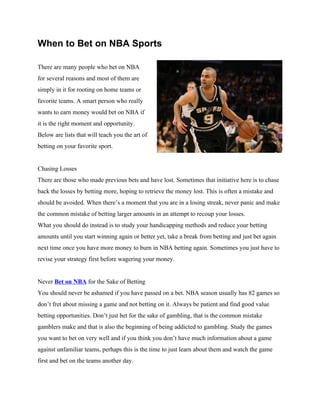 When to Bet on NBA Sports

There are many people who bet on NBA
for several reasons and most of them are
simply in it for rooting on home teams or
favorite teams. A smart person who really
wants to earn money would bet on NBA if
it is the right moment and opportunity.
Below are lists that will teach you the art of
betting on your favorite sport.


Chasing Losses
There are those who made previous bets and have lost. Sometimes that initiative here is to chase
back the losses by betting more, hoping to retrieve the money lost. This is often a mistake and
should be avoided. When there’s a moment that you are in a losing streak, never panic and make
the common mistake of betting larger amounts in an attempt to recoup your losses.
What you should do instead is to study your handicapping methods and reduce your betting
amounts until you start winning again or better yet, take a break from betting and just bet again
next time once you have more money to burn in NBA betting again. Sometimes you just have to
revise your strategy first before wagering your money.


Never Bet on NBA for the Sake of Betting
You should never be ashamed if you have passed on a bet. NBA season usually has 82 games so
don’t fret about missing a game and not betting on it. Always be patient and find good value
betting opportunities. Don’t just bet for the sake of gambling, that is the common mistake
gamblers make and that is also the beginning of being addicted to gambling. Study the games
you want to bet on very well and if you think you don’t have much information about a game
against unfamiliar teams, perhaps this is the time to just learn about them and watch the game
first and bet on the teams another day.
 
