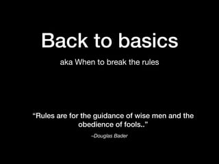 Back to basics
aka When to break the rules
–Douglas Bader
“Rules are for the guidance of wise men and the
obedience of fools..”
 