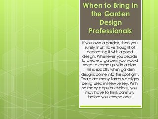 When to Bring In
the Garden
Design
Professionals
If you own a garden, then you
surely must have thought of
decorating it with a good
design. Whenever you decide
to create a garden, you would
need to come up with a plan.
This is exactly when garden
designs come into the spotlight.
There are many famous designs
being used in New Jersey. With
so many popular choices, you
may have to think carefully
before you choose one.
 