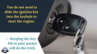 You do not need to
slide the ignition key
into the keyhole to
start the engine.
• Keeping the key
fob in your pocket
will do the trick.
 