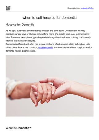 Downloaded from: justpaste.it/5d6nc
when to call hospice for dementia
Hospice for Dementia
As we age, our bodies and minds may weaken and slow down. Occasionally, we may
misplace our car keys or stumble around for a name or a simple word, only to remember it
later. Those are examples of typical age-related cognitive slowdowns, but they don’t usually
interfere too much with daily life. 
Dementia is different and often has a more profound effect on one’s ability to function. Let’s
take a closer look at this condition, what hospice is, and what the benefits of hospice care for
dementia-related diagnoses are.
 
What is Dementia?
 