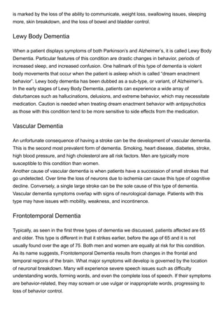 is marked by the loss of the ability to communicate, weight loss, swallowing issues, sleeping
more, skin breakdown, and the loss of bowel and bladder control. 
Lewy Body Dementia
When a patient displays symptoms of both Parkinson’s and Alzheimer’s, it is called Lewy Body
Dementia. Particular features of this condition are drastic changes in behavior, periods of
increased sleep, and increased confusion. One hallmark of this type of dementia is violent
body movements that occur when the patient is asleep which is called “dream enactment
behavior”. Lewy body dementia has been dubbed as a sub-type, or variant, of Alzheimer’s.
In the early stages of Lewy Body Dementia, patients can experience a wide array of
disturbances such as hallucinations, delusions, and extreme behavior, which may necessitate
medication. Caution is needed when treating dream enactment behavior with antipsychotics
as those with this condition tend to be more sensitive to side effects from the medication. 
Vascular Dementia
An unfortunate consequence of having a stroke can be the development of vascular dementia.
This is the second most prevalent form of dementia. Smoking, heart disease, diabetes, stroke,
high blood pressure, and high cholesterol are all risk factors. Men are typically more
susceptible to this condition than women. 
Another cause of vascular dementia is when patients have a succession of small strokes that
go undetected. Over time the loss of neurons due to ischemia can cause this type of cognitive
decline. Conversely, a single large stroke can be the sole cause of this type of dementia. 
Vascular dementia symptoms overlap with signs of neurological damage. Patients with this
type may have issues with mobility, weakness, and incontinence. 
Frontotemporal Dementia
Typically, as seen in the first three types of dementia we discussed, patients affected are 65
and older. This type is different in that it strikes earlier, before the age of 65 and it is not
usually found over the age of 75. Both men and women are equally at risk for this condition. 
As its name suggests, Frontotemporal Dementia results from changes in the frontal and
temporal regions of the brain. What major symptoms will develop is governed by the location
of neuronal breakdown. Many will experience severe speech issues such as difficulty
understanding words, forming words, and even the complete loss of speech. If their symptoms
are behavior-related, they may scream or use vulgar or inappropriate words, progressing to
loss of behavior control.
 