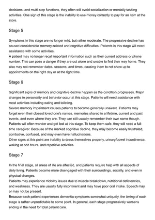 decisions, and multi-step functions, they often will avoid socialization or mentally tasking
activities. One sign of this stage is the inability to use money correctly to pay for an item at the
store. 
Stage 5
Symptoms in this stage are no longer mild, but rather moderate. The progressive decline has
caused considerable memory-related and cognitive difficulties. Patients in this stage will need
assistance with some activities. 
A patient may no longer recall important information such as their current address or phone
number. This can pose a danger if they are out alone and unable to find their way home. They
also may not remember dates, seasons, and times, causing them to not show up to
appointments on the right day or at the right time. 
Stage 6
Significant signs of memory and cognitive decline happen as the condition progresses. Major
changes in personality and behavior occur at this stage. Patients will need assistance with
most activities including eating and toileting. 
Severe memory impairment causes patients to become generally unaware. Patients may
forget even their closest loved one’s names, memories shared in a lifetime, current and past
events, and even where they are. They can still usually remember their own name though. 
Patients will often wander and get lost at this stage. To keep them safe, they will need a full-
time caregiver. Because of the marked cognitive decline, they may become easily frustrated,
combative, confused, and may even have hallucinations. 
Other signs at this point are inability to dress themselves properly, urinary/bowel incontinence,
waking at odd hours, and repetitive activities. 
Stage 7
In the final stage, all areas of life are affected, and patients require help with all aspects of
daily living. Patients become more disengaged with their surroundings, socially, and even in
physical changes.
Patients may experience mobility issues due to muscle breakdown, nutritional deficiencies,
and weakness. They are usually fully incontinent and may have poor oral intake. Speech may
or may not be present. 
Because each patient experiences dementia symptoms somewhat uniquely, the timing of each
stage is rather unpredictable to some point. In general, each stage progressively worsens
ending in the need for total patient care. 
 