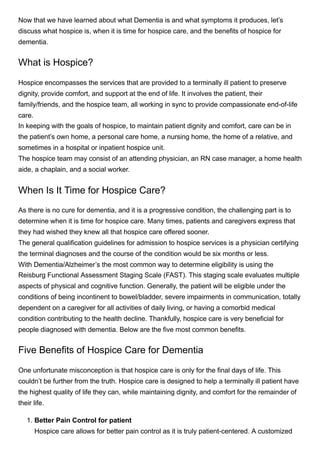 Now that we have learned about what Dementia is and what symptoms it produces, let’s
discuss what hospice is, when it is time for hospice care, and the benefits of hospice for
dementia. 
What is Hospice?
Hospice encompasses the services that are provided to a terminally ill patient to preserve
dignity, provide comfort, and support at the end of life. It involves the patient, their
family/friends, and the hospice team, all working in sync to provide compassionate end-of-life
care.
In keeping with the goals of hospice, to maintain patient dignity and comfort, care can be in
the patient’s own home, a personal care home, a nursing home, the home of a relative, and
sometimes in a hospital or inpatient hospice unit. 
The hospice team may consist of an attending physician, an RN case manager, a home health
aide, a chaplain, and a social worker. 
When Is It Time for Hospice Care?
As there is no cure for dementia, and it is a progressive condition, the challenging part is to
determine when it is time for hospice care. Many times, patients and caregivers express that
they had wished they knew all that hospice care offered sooner.
The general qualification guidelines for admission to hospice services is a physician certifying
the terminal diagnoses and the course of the condition would be six months or less.
With Dementia/Alzheimer’s the most common way to determine eligibility is using the
Reisburg Functional Assessment Staging Scale (FAST). This staging scale evaluates multiple
aspects of physical and cognitive function. Generally, the patient will be eligible under the
conditions of being incontinent to bowel/bladder, severe impairments in communication, totally
dependent on a caregiver for all activities of daily living, or having a comorbid medical
condition contributing to the health decline. Thankfully, hospice care is very beneficial for
people diagnosed with dementia. Below are the five most common benefits. 
Five Benefits of Hospice Care for Dementia 
One unfortunate misconception is that hospice care is only for the final days of life. This
couldn’t be further from the truth. Hospice care is designed to help a terminally ill patient have
the highest quality of life they can, while maintaining dignity, and comfort for the remainder of
their life. 
1. Better Pain Control for patient


Hospice care allows for better pain control as it is truly patient-centered. A customized
 