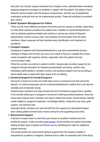 care plan can include: regular evaluation by a hospice nurse, dedicated team members,
keeping caregivers consistent to establish a rapport with the patient, the ability to have
frequent communication with the hospice medical team, and the use of established
medication protocols that can be implemented quickly. These all contribute to excellent
pain control.
2. Better Symptom Management for Patient


There can be many different symptoms that arise such as nausea or anxiety, depending
on what other medical conditions the patient has in addition to dementia/Alzheimer’s.
Just as patients experience better pain control on service as a result of frequent
assessments, routine nursing visits, and excellent communication from the team
members, these measures will also facilitate early identification and treatment of
symptoms.
3. Caregiver Support


Caregivers of patients with Dementia/Alzheimer’s may feel overwhelmed at times.
Feelings of fatigue and burnout can occur as a result of trying to navigate the unique
needs of patients with cognitive decline, especially when the patient has lost
communication skills.
While the number one priority is patient comfort, hospice also provides support to the
caregiver through education on disease process/death and dying, comfort care,
medication administration, symptom control, and practical support such as providing a
home health aide to assist with daily needs such as bathing. 
4. Emotional Support for Family/Caregivers


Caring for a loved one at the end of life does have an emotional cost that cannot be
denied. It is hard to physically care for a Dementia/Alzheimer’s patient but it can also be
mentally and emotionally taxing.
Hospice team members can help provide the kind of emotional support that is needed.
From actively listening to a caregiver’s concerns to offering practical solutions, there are
many ways hospice team members can help to relieve the stress. Social workers identify
needs related to caregiver breakdown, knowledge deficits, crises that may arise, grief
support, and spiritual care.
Extended family members can also benefit from the support of a dedicated hospice
team. Being patient-centered also means caring for and supporting loved ones. 
5. Bereavement Support


A dynamic hospice team is more than just access to excellent medical care and
emotional support. It also provides grief support. Social workers are patient advocates
adding another layer of patient and family care by identifying the need for additional
support services.
The social worker can recommend spiritual support from the hospice chaplain if
requested by a patient or caregiver. Spiritual care is often an important part of the dying
 