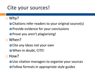 Cite your sources!
 Why?
 Citations refer readers to your original source(s)
 Provide evidence for your conclusions
 Prove you aren’t plagiarizing!
 When?
 Cite any ideas not your own
 When in doubt, CITE!
 How?
 Use citation managers to organize your sources
 Follow formats in appropriate style guides
 