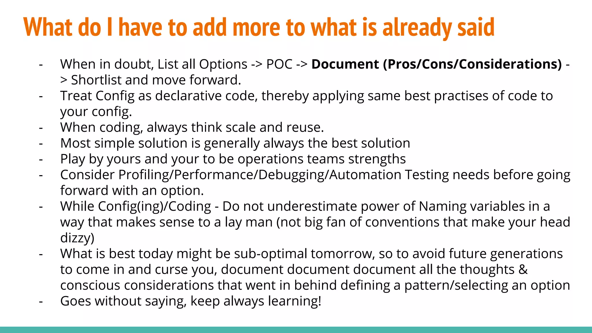 What do I have to add more to what is already said
- When in doubt, List all Options -> POC -> Document (Pros/Cons/Considerations) -
> Shortlist and move forward.
- Treat Config as declarative code, thereby applying same best practises of code to
your config.
- When coding, always think scale and reuse.
- Most simple solution is generally always the best solution
- Play by yours and your to be operations teams strengths
- Consider Profiling/Performance/Debugging/Automation Testing needs before going
forward with an option.
- While Config(ing)/Coding - Do not underestimate power of Naming variables in a
way that makes sense to a lay man (not big fan of conventions that make your head
dizzy)
- What is best today might be sub-optimal tomorrow, so to avoid future generations
to come in and curse you, document document document all the thoughts &
conscious considerations that went in behind defining a pattern/selecting an option
- Goes without saying, keep always learning!
 