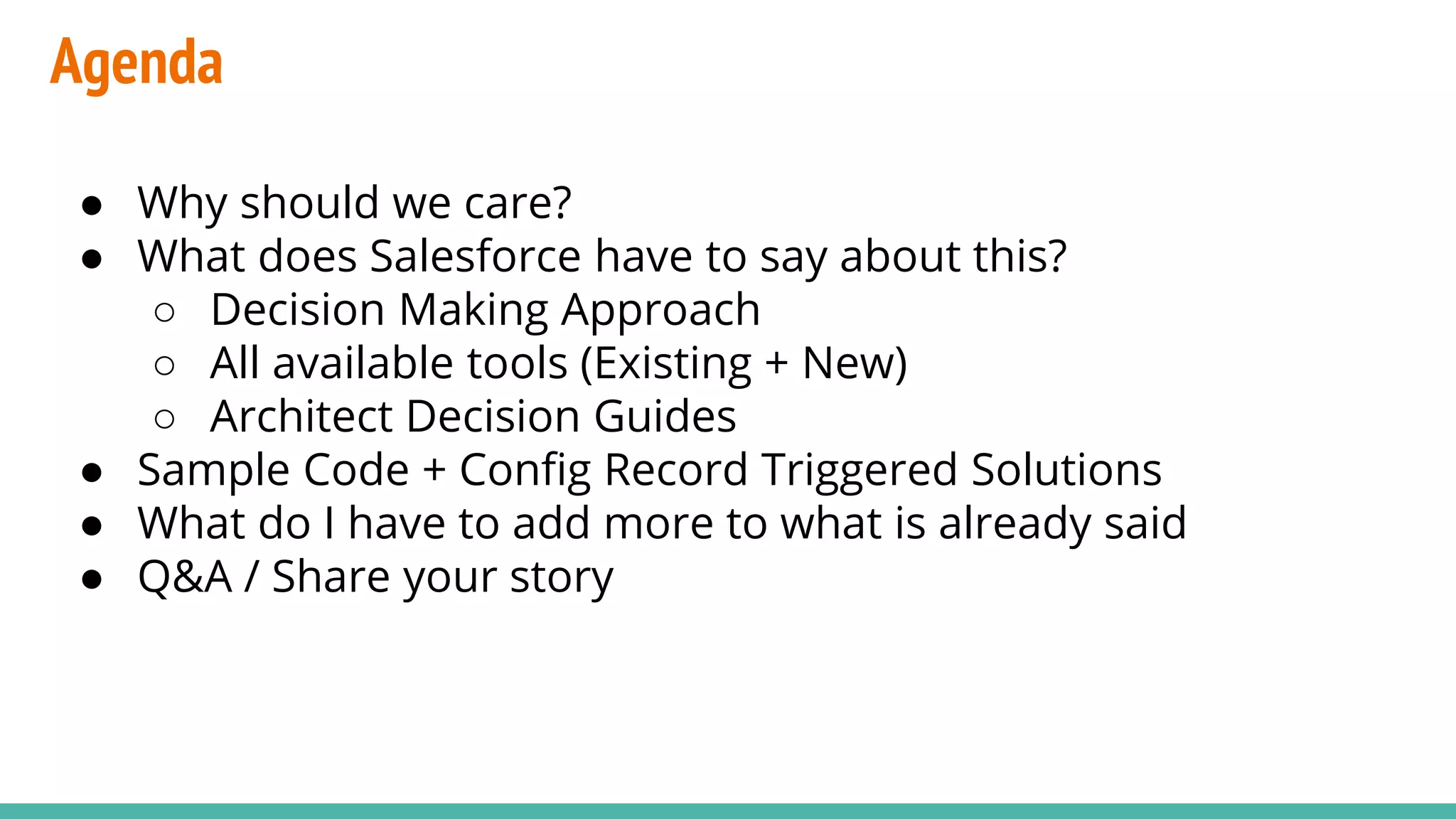 Agenda
● Why should we care?
● What does Salesforce have to say about this?
○ Decision Making Approach
○ All available tools (Existing + New)
○ Architect Decision Guides
● Sample Code + Config Record Triggered Solutions
● What do I have to add more to what is already said
● Q&A / Share your story
 