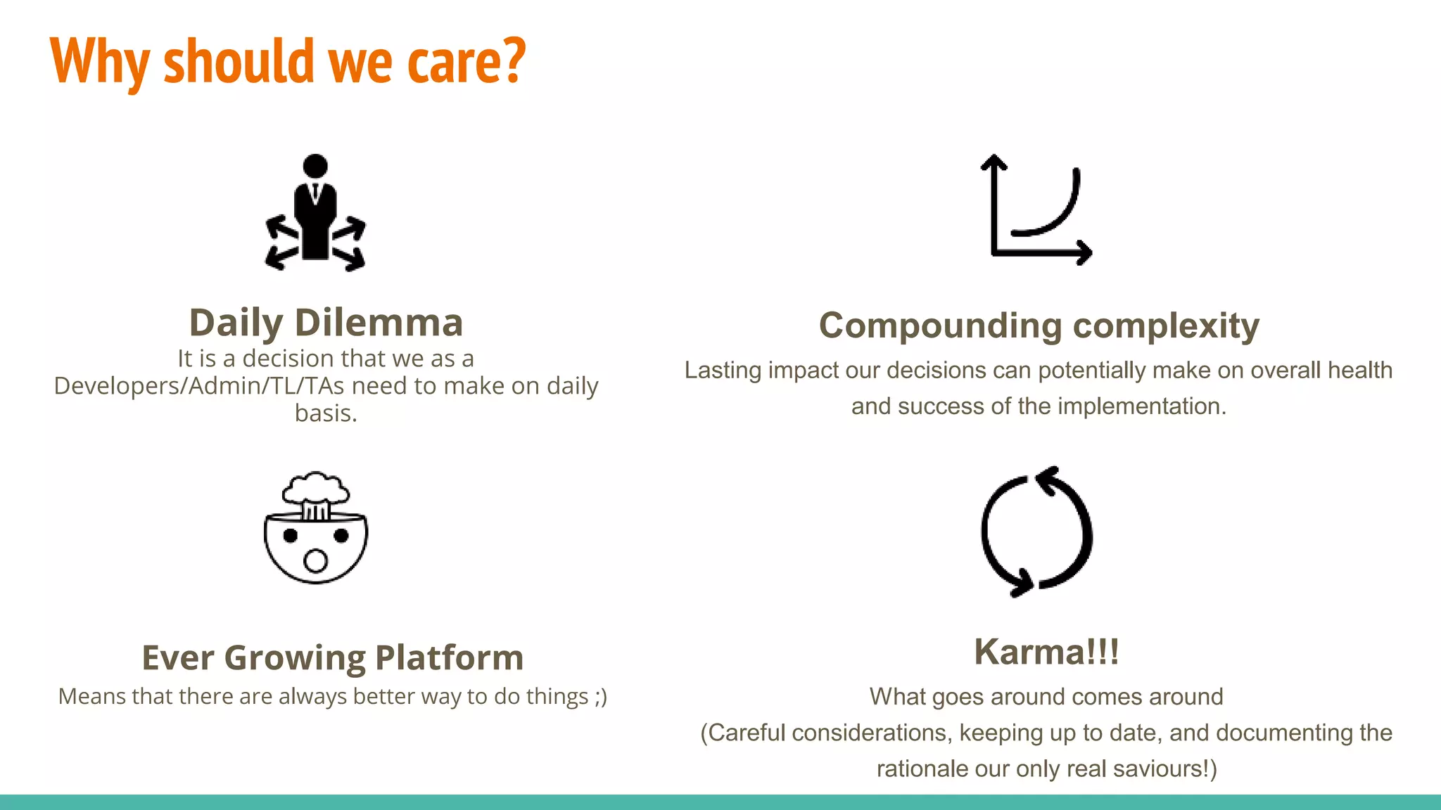 Why should we care?
Daily Dilemma
It is a decision that we as a
Developers/Admin/TL/TAs need to make on daily
basis.
Compounding complexity
Lasting impact our decisions can potentially make on overall health
and success of the implementation.
Ever Growing Platform
Means that there are always better way to do things ;)
Karma!!!
What goes around comes around
(Careful considerations, keeping up to date, and documenting the
rationale our only real saviours!)
 