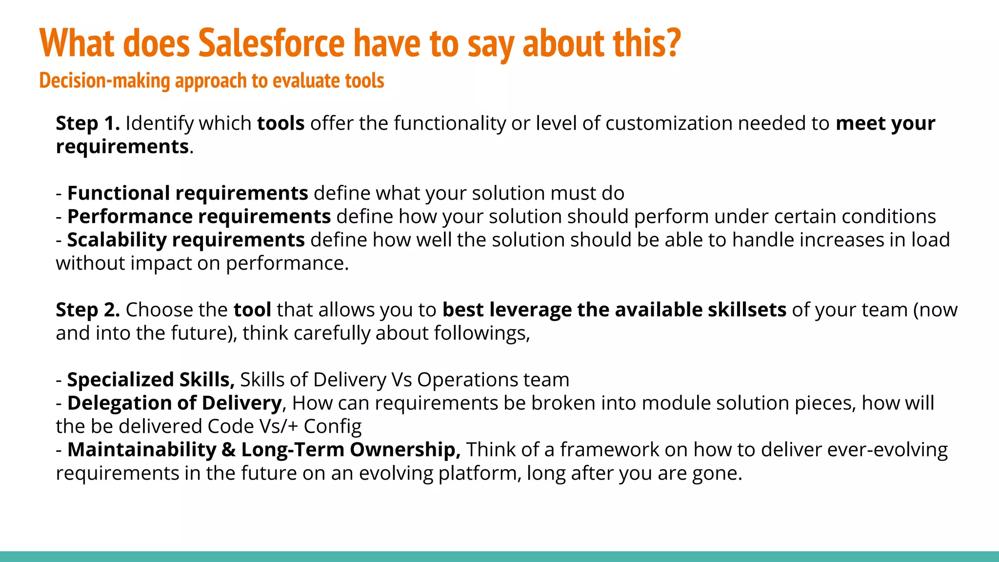 What does Salesforce have to say about this?
Decision-making approach to evaluate tools
Step 1. Identify which tools offer the functionality or level of customization needed to meet your
requirements.
- Functional requirements define what your solution must do
- Performance requirements define how your solution should perform under certain conditions
- Scalability requirements define how well the solution should be able to handle increases in load
without impact on performance.
Step 2. Choose the tool that allows you to best leverage the available skillsets of your team (now
and into the future), think carefully about followings,
- Specialized Skills, Skills of Delivery Vs Operations team
- Delegation of Delivery, How can requirements be broken into module solution pieces, how will
the be delivered Code Vs/+ Config
- Maintainability & Long-Term Ownership, Think of a framework on how to deliver ever-evolving
requirements in the future on an evolving platform, long after you are gone.
 