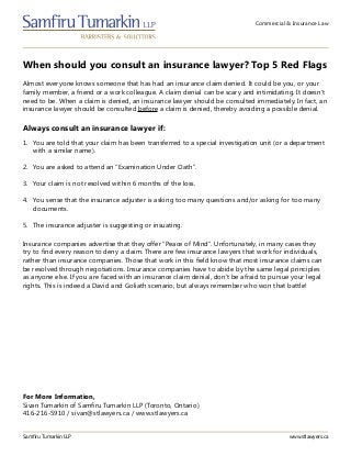 Commercial & Insurance Law
When should you consult an insurance lawyer? Top 5 Red Flags
Samfiru Tumarkin LLP www.stlawyers.ca
Almost everyone knows someone that has had an insurance claim denied. It could be you, or your
family member, a friend or a work colleague. A claim denial can be scary and intimidating. It doesn’t
need to be. When a claim is denied, an insurance lawyer should be consulted immediately. In fact, an
insurance lawyer should be consulted before a claim is denied, thereby avoiding a possible denial.
1.	 You are told that your claim has been transferred to a special investigation unit (or a department
with a similar name).
2.	 You are asked to attend an “Examination Under Oath”.
3.	 Your claim is not resolved within 6 months of the loss.
4.	 You sense that the insurance adjuster is asking too many questions and/or asking for too many
documents.
5.	 The insurance adjuster is suggesting or insuating.
Always consult an insurance lawyer if:
Insurance companies advertise that they offer “Peace of Mind”. Unfortunately, in many cases they
try to find every reason to deny a claim. There are few insurance lawyers that work for individuals,
rather than insurance companies. Those that work in this field know that most insurance claims can
be resolved through negotiations. Insurance companies have to abide by the same legal principles
as anyone else. If you are faced with an insurance claim denial, don’t be afraid to pursue your legal
rights. This is indeed a David and Goliath scenario, but always remember who won that battle!
For More Information,
Sivan Tumarkin of Samfiru Tumarkin LLP (Toronto, Ontario)
416-216-5910 / sivan@stlawyers.ca / www.stlawyers.ca
 