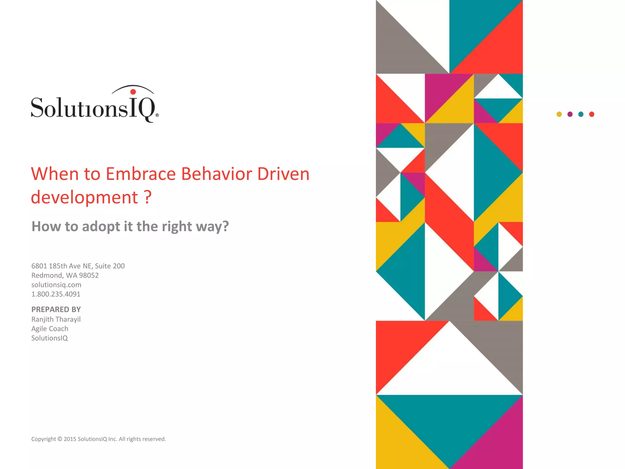 Copyright © 2015 SolutionsIQ Inc. All rights reserved.
6801 185th Ave NE, Suite 200
Redmond, WA 98052
solutionsiq.com
1.800.235.4091
When to Embrace Behavior Driven
development ?
How to adopt it the right way?
PREPARED BY
Ranjith Tharayil
Agile Coach
SolutionsIQ
 