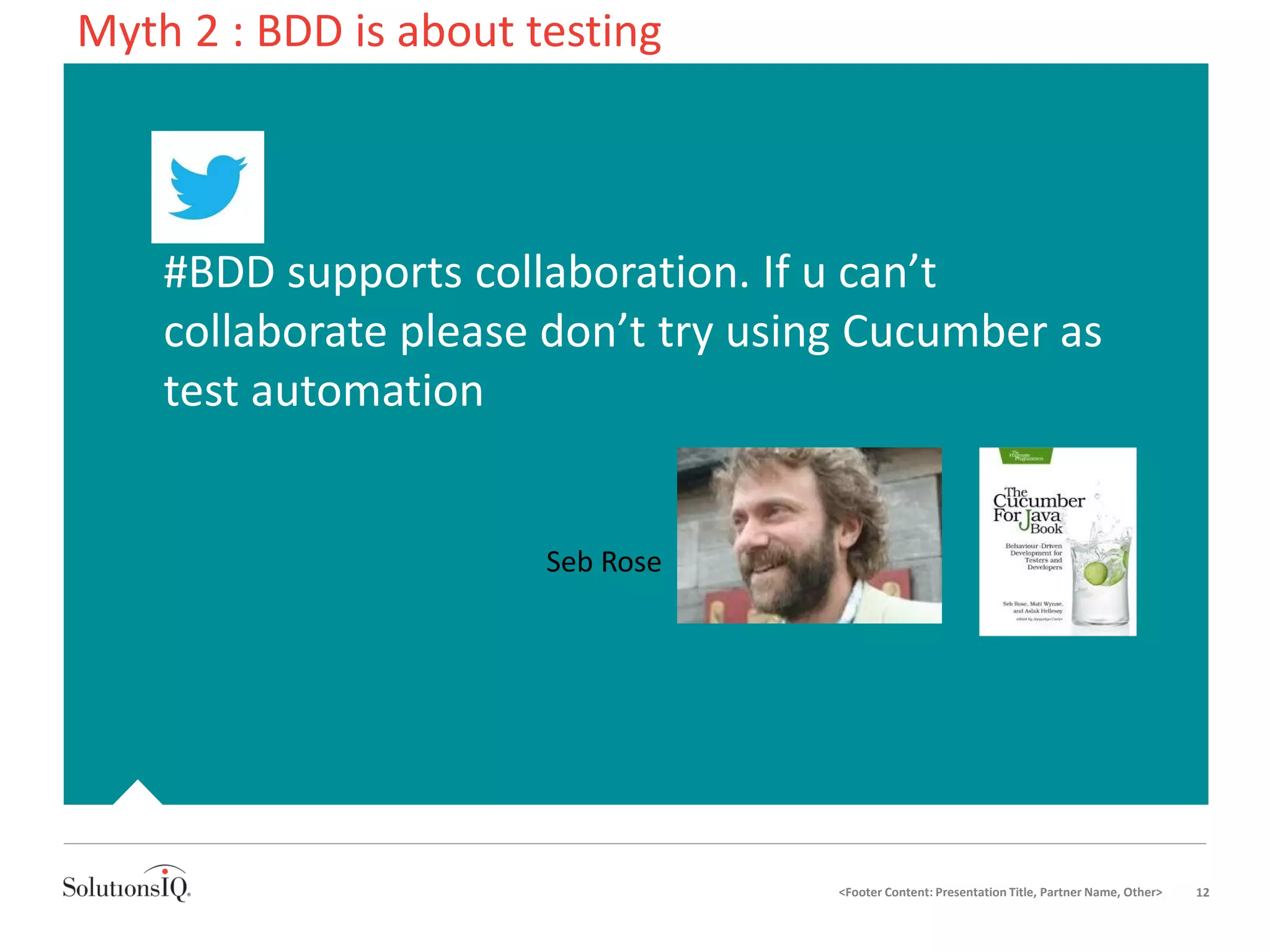 • #BDD supports collaboration. If u can’t
collaborate please don’t try using Cucumber as
test automation
<Footer Content: Presentation Title, Partner Name, Other> 12
Myth 2 : BDD is about testing
Seb Rose
 