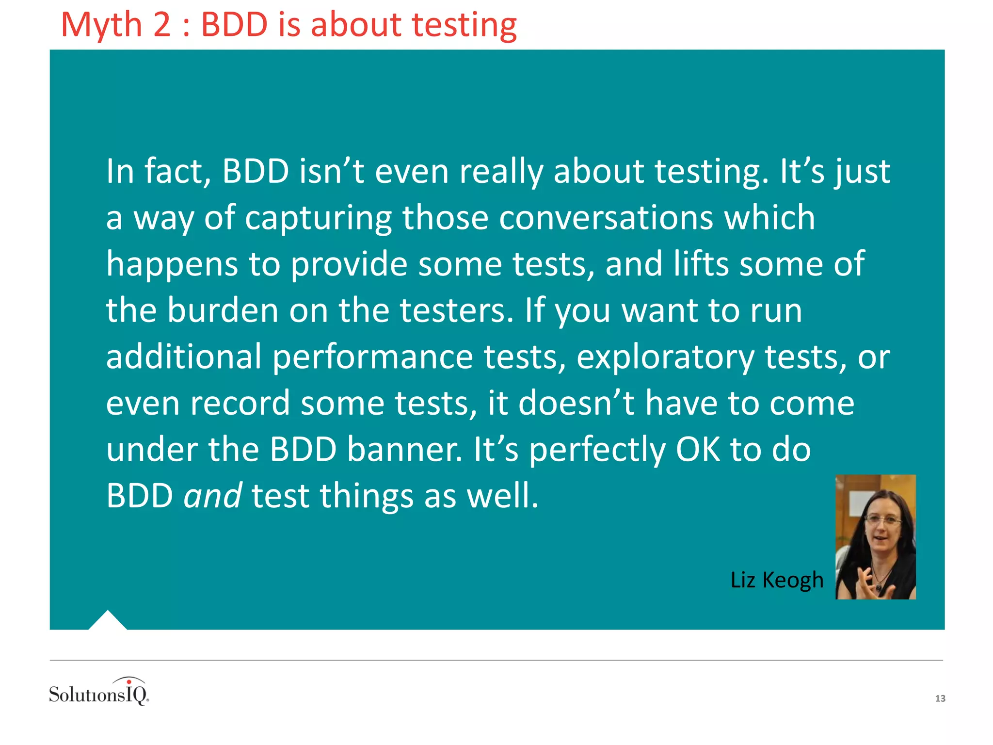 In fact, BDD isn’t even really about testing. It’s just
a way of capturing those conversations which
happens to provide some tests, and lifts some of
the burden on the testers. If you want to run
additional performance tests, exploratory tests, or
even record some tests, it doesn’t have to come
under the BDD banner. It’s perfectly OK to do
BDD and test things as well.
13
Liz Keogh
Myth 2 : BDD is about testing
 