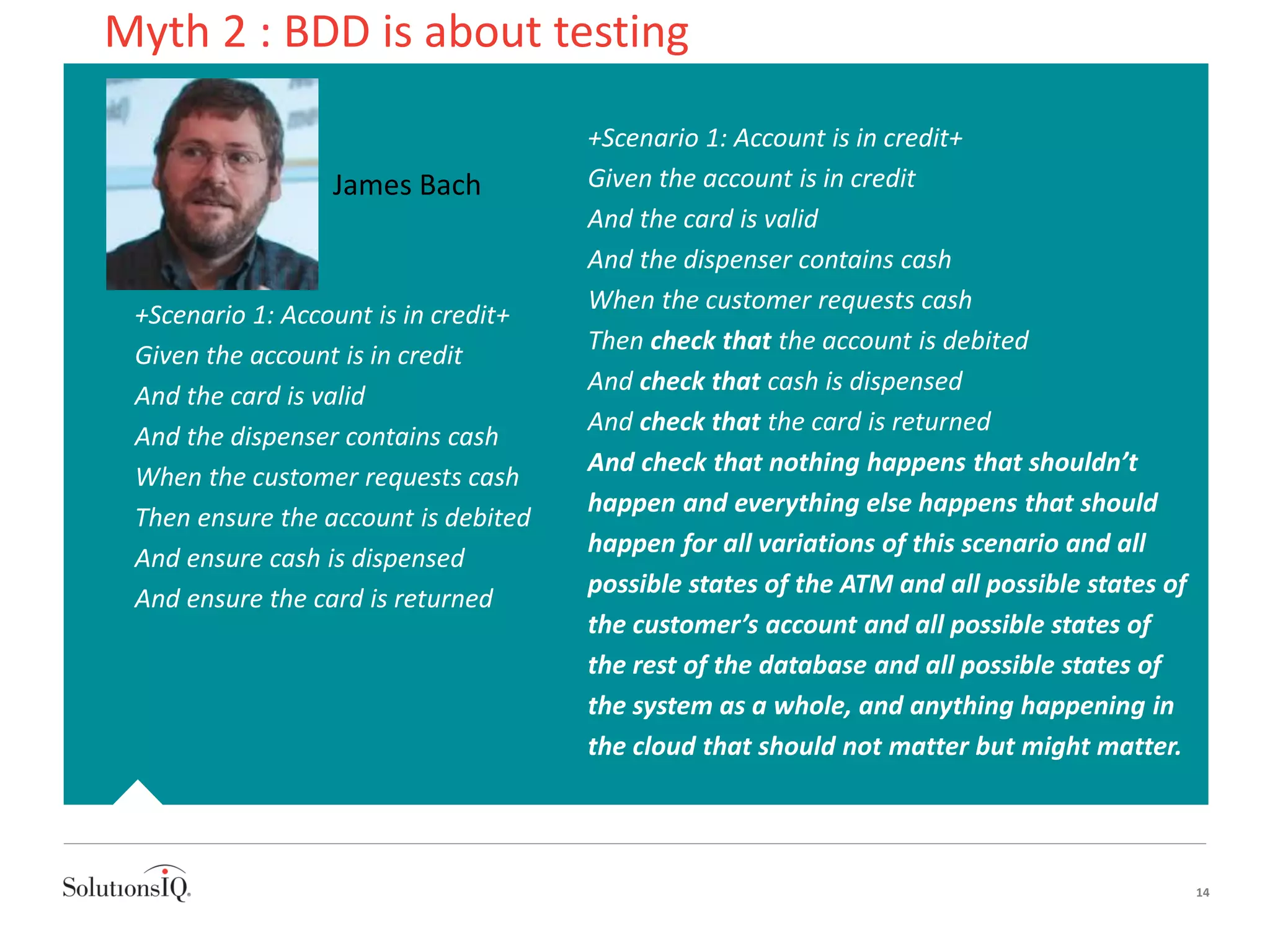 +Scenario 1: Account is in credit+
Given the account is in credit
And the card is valid
And the dispenser contains cash
When the customer requests cash
Then ensure the account is debited
And ensure cash is dispensed
And ensure the card is returned
14
+Scenario 1: Account is in credit+
Given the account is in credit
And the card is valid
And the dispenser contains cash
When the customer requests cash
Then check that the account is debited
And check that cash is dispensed
And check that the card is returned
And check that nothing happens that shouldn’t
happen and everything else happens that should
happen for all variations of this scenario and all
possible states of the ATM and all possible states of
the customer’s account and all possible states of
the rest of the database and all possible states of
the system as a whole, and anything happening in
the cloud that should not matter but might matter.
James Bach
Myth 2 : BDD is about testing
 