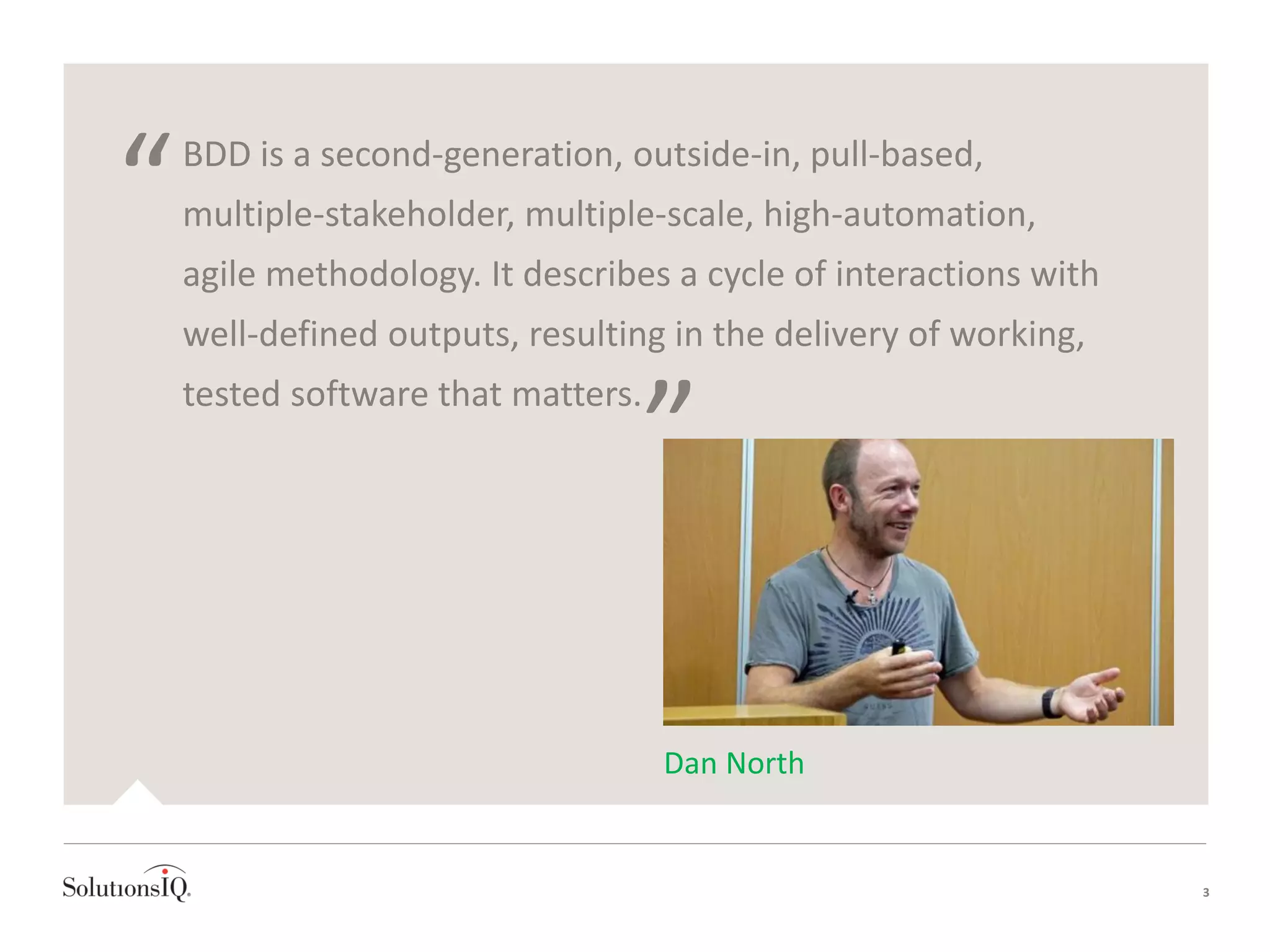 BDD is a second-generation, outside-in, pull-based,
multiple-stakeholder, multiple-scale, high-automation,
agile methodology. It describes a cycle of interactions with
well-defined outputs, resulting in the delivery of working,
tested software that matters.
“
”
3
Dan North
 