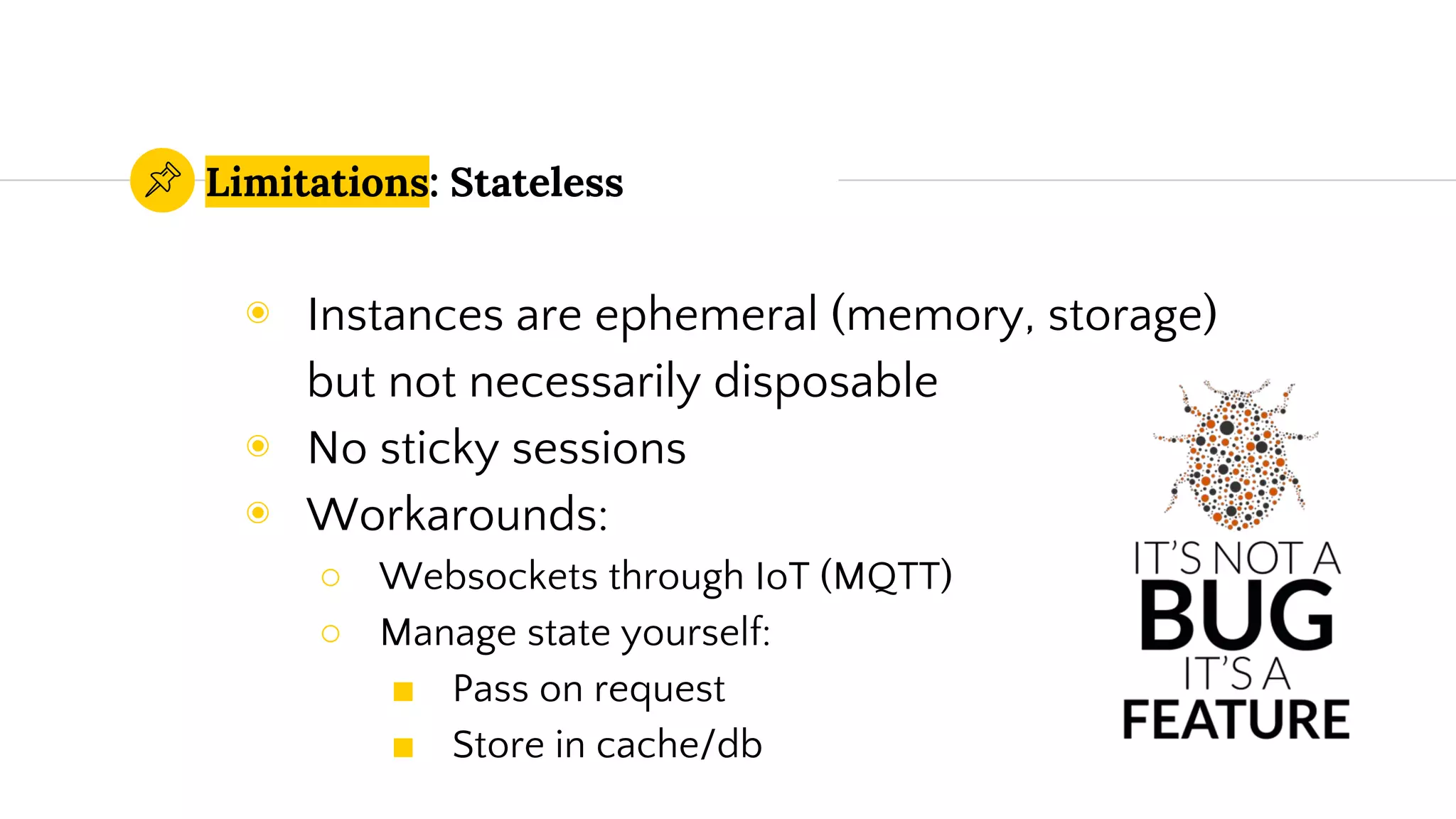 Limitations: Stateless
◉ Instances are ephemeral (memory, storage)
but not necessarily disposable
◉ No sticky sessions
◉ Workarounds:
○ Websockets through IoT (MQTT)
○ Manage state yourself:
■ Pass on request
■ Store in cache/db
 