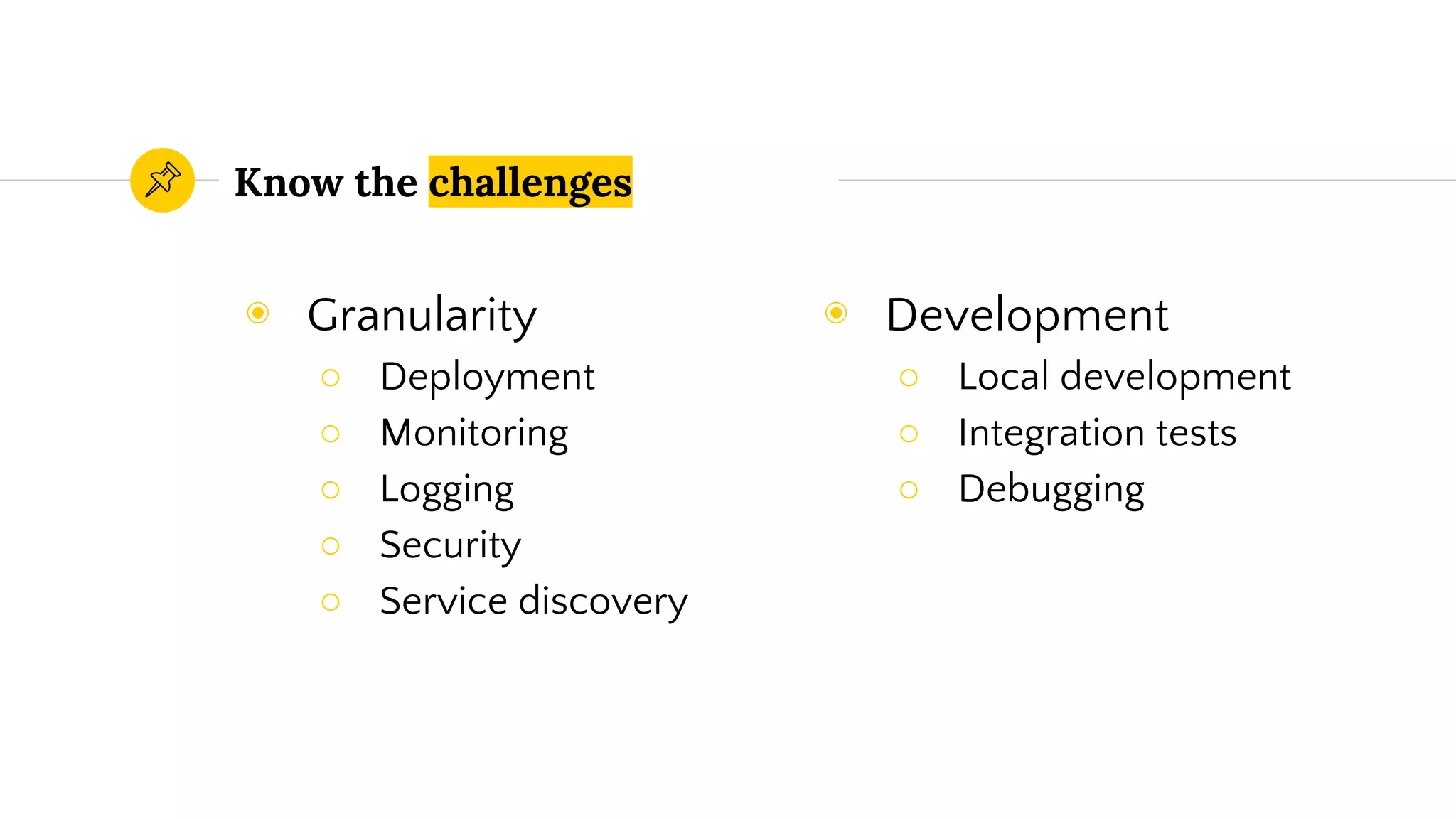 Know the challenges
◉ Development
○ Local development
○ Integration tests
○ Debugging
◉ Granularity
○ Deployment
○ Monitoring
○ Logging
○ Security
○ Service discovery
 