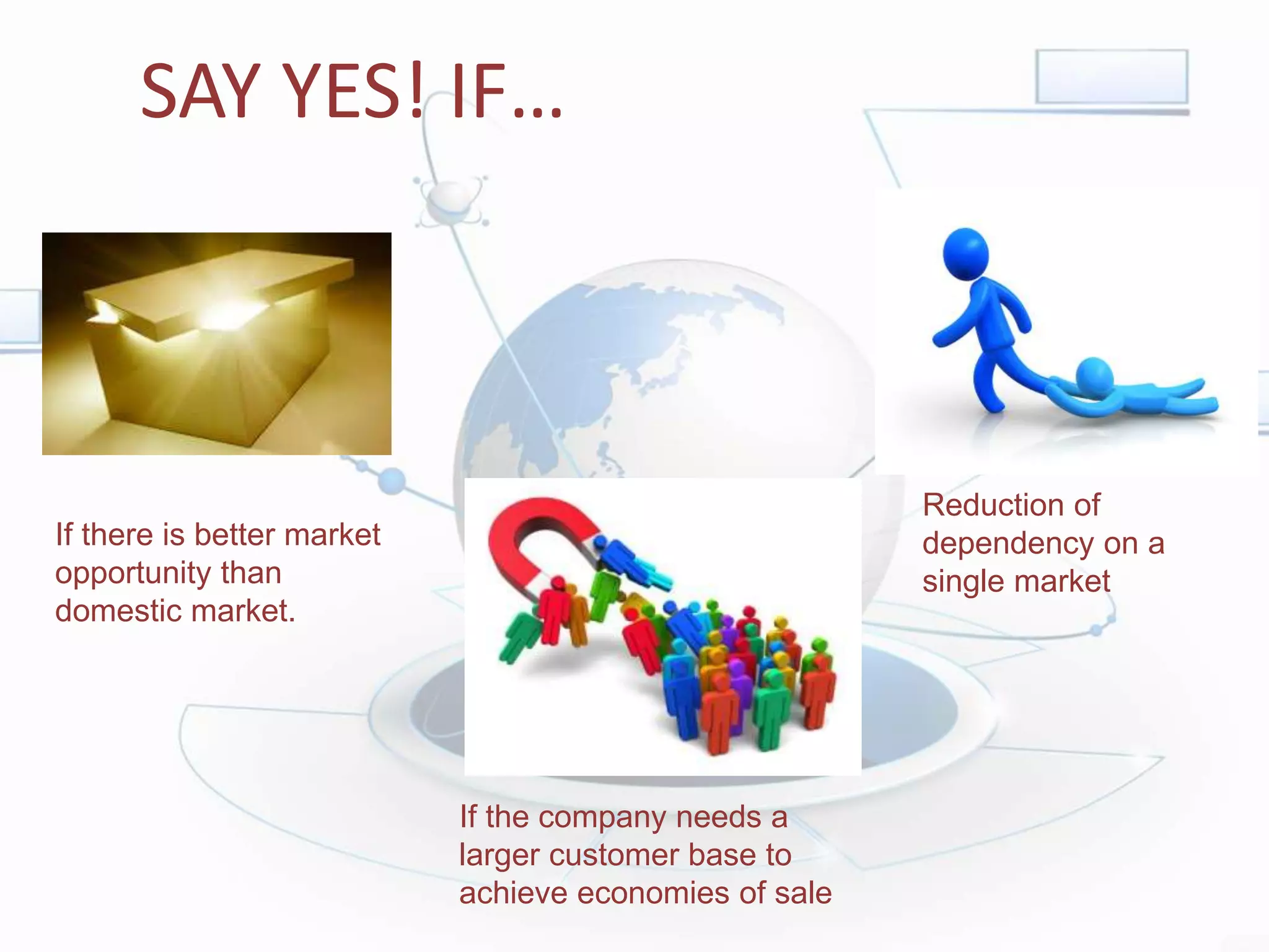 SAY YES! IF…
If there is better market
opportunity than
domestic market.
If the company needs a
larger customer base to
achieve economies of sale
Reduction of
dependency on a
single market